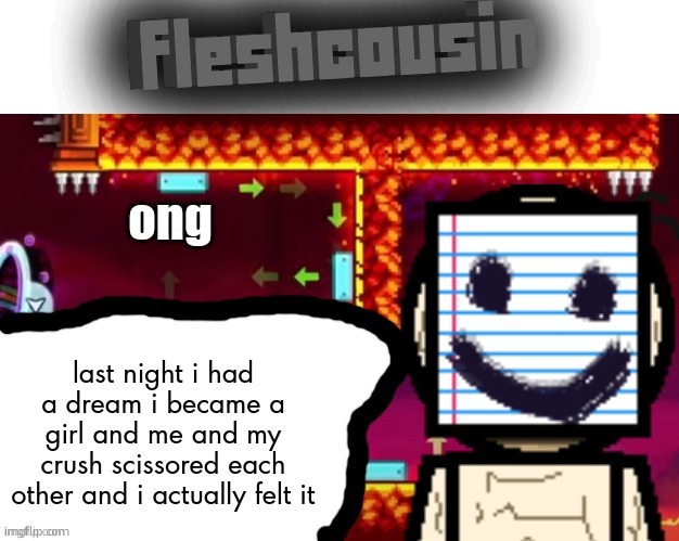 Fleshcousin temp 2.0 | ong; last night i had a dream i became a girl and me and my crush scissored each other and i actually felt it | image tagged in fleshcousin temp 2 0 | made w/ Imgflip meme maker