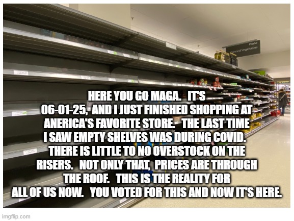 HERE YOU GO MAGA.   IT'S 06-01-25,  AND I JUST FINISHED SHOPPING AT ANERICA'S FAVORITE STORE.   THE LAST TIME I SAW EMPTY SHELVES WAS DURING COVID.   THERE IS LITTLE TO NO OVERSTOCK ON THE RISERS.   NOT ONLY THAT,  PRICES ARE THROUGH THE ROOF.   THIS IS THE REALITY FOR ALL OF US NOW.   YOU VOTED FOR THIS AND NOW IT'S HERE. | made w/ Imgflip meme maker