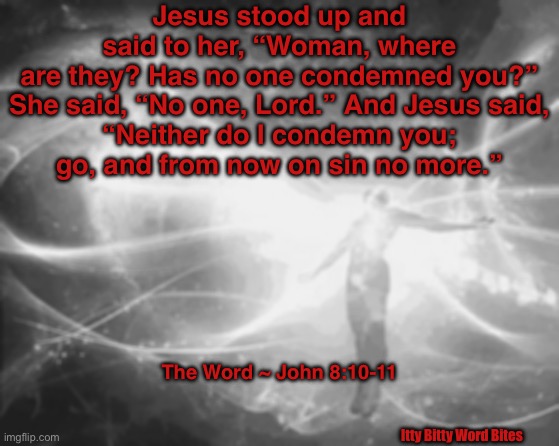 Spiritual Awakening | Jesus stood up and said to her, “Woman, where are they? Has no one condemned you?”

She said, “No one, Lord.” And Jesus said, “Neither do I condemn you; go, and from now on sin no more.”; The Word ~ John 8:10-11; Itty Bitty Word Bites | image tagged in spiritual awakening | made w/ Imgflip meme maker