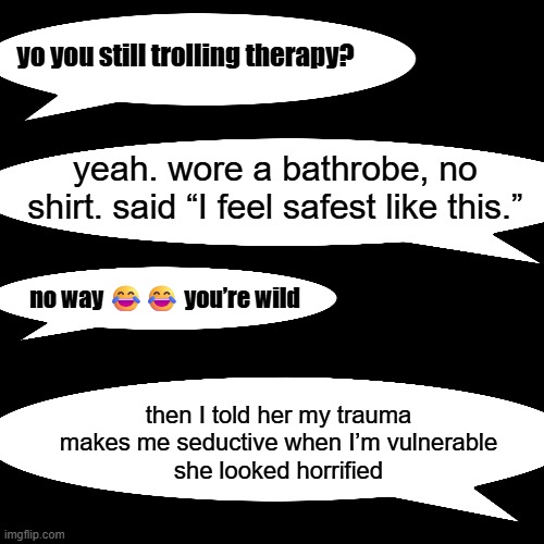 yo you still trolling therapy? yeah. wore a bathrobe, no shirt. said “I feel safest like this.”; no way 😂😂 you’re wild; then I told her my trauma makes me seductive when I’m vulnerable
she looked horrified | made w/ Imgflip meme maker