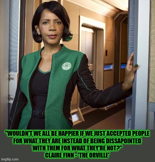 Understanding each other makes us happier | "WOULDN'T WE ALL BE HAPPIER IF WE JUST ACCEPTED PEOPLE
FOR WHAT THEY ARE INSTEAD OF BEING DISSAPOINTED
WITH THEM FOR WHAT THEY'RE NOT?"
CLAIRE FINN - 'THE ORVILLE' | image tagged in happy,the orville,words of wisdom | made w/ Imgflip meme maker