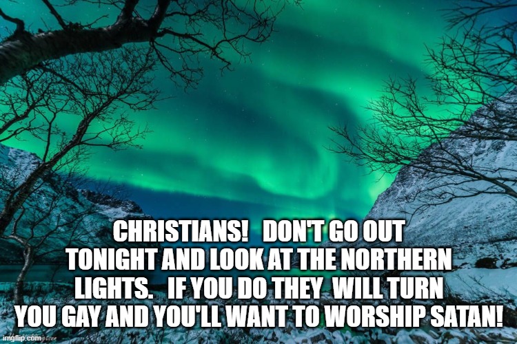 Northern Lights Announcement | CHRISTIANS!   DON'T GO OUT TONIGHT AND LOOK AT THE NORTHERN LIGHTS.   IF YOU DO THEY  WILL TURN YOU GAY AND YOU'LL WANT TO WORSHIP SATAN! | image tagged in northern lights announcement | made w/ Imgflip meme maker