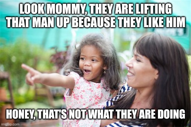 look mommy | LOOK MOMMY, THEY ARE LIFTING THAT MAN UP BECAUSE THEY LIKE HIM HONEY, THAT'S NOT WHAT THEY ARE DOING | image tagged in look mommy | made w/ Imgflip meme maker