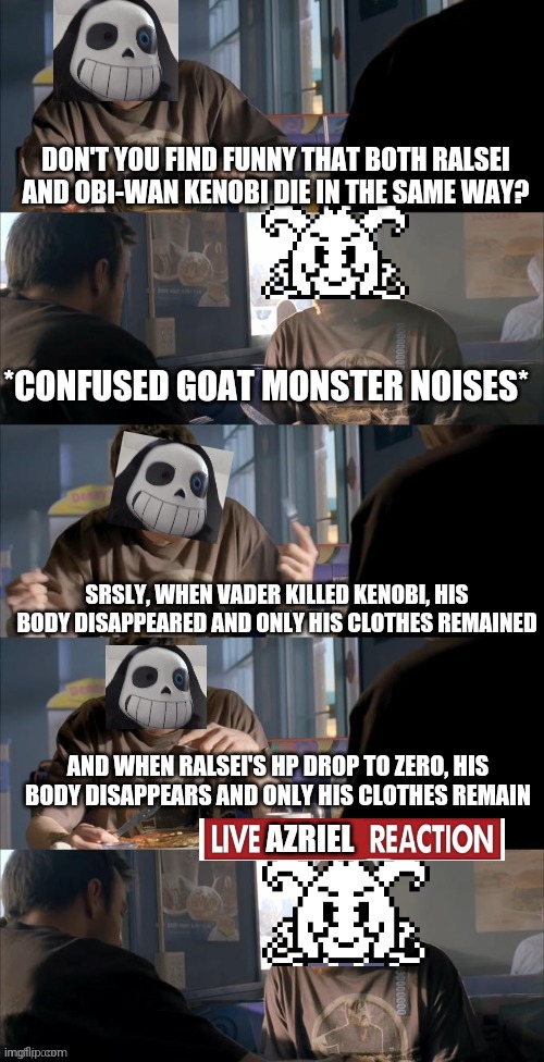 Darth Sans theory vs Azriel | DON'T YOU FIND FUNNY THAT BOTH RALSEI AND OBI-WAN KENOBI DIE IN THE SAME WAY? *CONFUSED GOAT MONSTER NOISES*; SRSLY, WHEN VADER KILLED KENOBI, HIS BODY DISAPPEARED AND ONLY HIS CLOTHES REMAINED; AND WHEN RALSEI'S HP DROP TO ZERO, HIS BODY DISAPPEARS AND ONLY HIS CLOTHES REMAIN; AZRIEL | image tagged in darth sans theory vs azriel | made w/ Imgflip meme maker