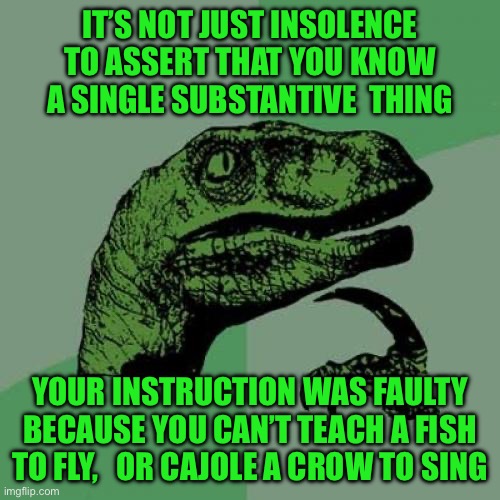 Philosoraptor | IT’S NOT JUST INSOLENCE TO ASSERT THAT YOU KNOW A SINGLE SUBSTANTIVE  THING; YOUR INSTRUCTION WAS FAULTY BECAUSE YOU CAN’T TEACH A FISH TO FLY,   OR CAJOLE A CROW TO SING | image tagged in memes,philosoraptor | made w/ Imgflip meme maker