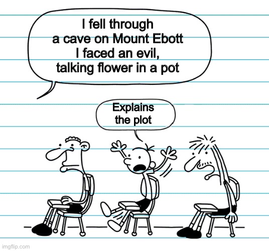 Diary of a wimpy kid seats | I fell through a cave on Mount Ebott
I faced an evil, talking flower in a pot Explains the plot | image tagged in diary of a wimpy kid seats | made w/ Imgflip meme maker