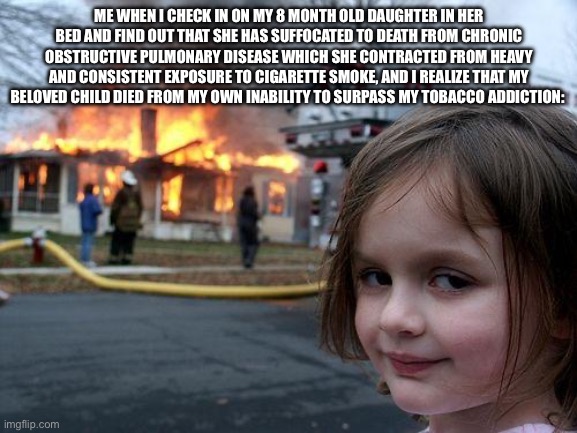 Disaster Girl | ME WHEN I CHECK IN ON MY 8 MONTH OLD DAUGHTER IN HER BED AND FIND OUT THAT SHE HAS SUFFOCATED TO DEATH FROM CHRONIC OBSTRUCTIVE PULMONARY DISEASE WHICH SHE CONTRACTED FROM HEAVY AND CONSISTENT EXPOSURE TO CIGARETTE SMOKE, AND I REALIZE THAT MY BELOVED CHILD DIED FROM MY OWN INABILITY TO SURPASS MY TOBACCO ADDICTION: | image tagged in memes,disaster girl | made w/ Imgflip meme maker