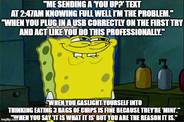 ooooo | "ME SENDING A ‘YOU UP?’ TEXT AT 2:47AM KNOWING FULL WELL I’M THE PROBLEM."

"WHEN YOU PLUG IN A USB CORRECTLY ON THE FIRST TRY AND ACT LIKE YOU DO THIS PROFESSIONALLY."; "WHEN YOU GASLIGHT YOURSELF INTO THINKING EATING 3 BAGS OF CHIPS IS FINE BECAUSE THEY’RE ‘MINI’."

"WHEN YOU SAY 'IT IS WHAT IT IS' BUT YOU ARE THE REASON IT IS." | image tagged in memes,don't you squidward | made w/ Imgflip meme maker