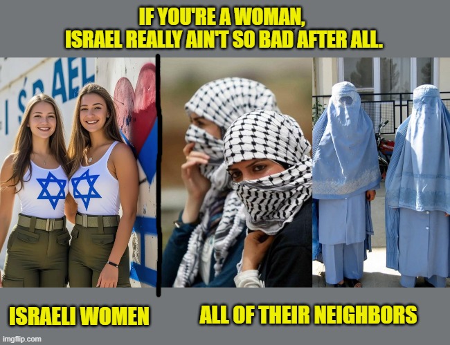 Bondage comes in many different forms. | IF YOU'RE A WOMAN, 
ISRAEL REALLY AIN'T SO BAD AFTER ALL. ALL OF THEIR NEIGHBORS; ISRAELI WOMEN | image tagged in israel,jews,palestine,womens rights,islam,freedom | made w/ Imgflip meme maker
