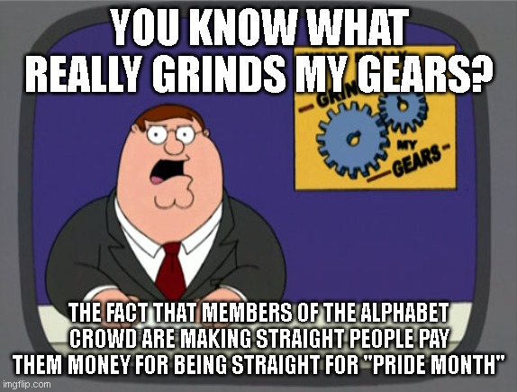 Peter Griffin News | YOU KNOW WHAT REALLY GRINDS MY GEARS? THE FACT THAT MEMBERS OF THE ALPHABET CROWD ARE MAKING STRAIGHT PEOPLE PAY THEM MONEY FOR BEING STRAIGHT FOR "PRIDE MONTH" | image tagged in memes,peter griffin news | made w/ Imgflip meme maker