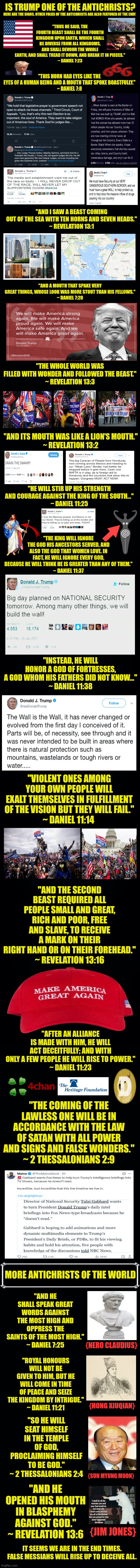 IS TRUMP ONE OF THE ANTICHRISTS? "THUS HE SAID, THE FOURTH BEAST SHALL BE THE FOURTH KINGDOM UPON EARTH, WHICH SHALL BE DIVERSE FROM ALL KINGDOMS, AND SHALL DEVOUR THE WHOLE EARTH, AND SHALL TREAD IT DOWN, AND BREAK IT IN PIECES."
~ DANIEL 7:23; HERE ARE THE SIGNS. OTHER FOLKS OF THE ANTICHRISTS ARE ALSO FEATURED AT THE END! "THIS HORN HAD EYES LIKE THE EYES OF A HUMAN BEING AND A MOUTH THAT SPOKE BOASTFULLY."
~ DANIEL 7:8; "AND I SAW A BEAST COMING OUT OF THE SEA WITH TEN HORNS AND SEVEN HEADS."
~ REVELATION 13:1; "AND A MOUTH THAT SPAKE VERY GREAT THINGS, WHOSE LOOK WAS MORE STOUT THAN HIS FELLOWS."
~ DANIEL 7:20; "THE WHOLE WORLD WAS FILLED WITH WONDER AND FOLLOWED THE BEAST."
~ REVELATION 13:3; "AND ITS MOUTH WAS LIKE A LION'S MOUTH."
~ REVELATION 13:2; "HE WILL STIR UP HIS STRENGTH AND COURAGE AGAINST THE KING OF THE SOUTH..."
~ DANIEL 11:25; "THE KING WILL IGNORE THE GOD HIS ANCESTORS SERVED, AND ALSO THE GOD THAT WOMEN LOVE. IN FACT, HE WILL IGNORE EVERY GOD, BECAUSE HE WILL THINK HE IS GREATER THAN ANY OF THEM."
~ DANIEL 11:37; "INSTEAD, HE WILL HONOR A GOD OF FORTRESSES, A GOD WHOM HIS FATHERS DID NOT KNOW..."
~ DANIEL 11:38; "VIOLENT ONES AMONG YOUR OWN PEOPLE WILL EXALT THEMSELVES IN FULFILLMENT OF THE VISION BUT THEY WILL FAIL."
~ DANIEL 11:14; "AND THE SECOND BEAST REQUIRED ALL PEOPLE SMALL AND GREAT, RICH AND POOR, FREE AND SLAVE, TO RECEIVE A MARK ON THEIR RIGHT HAND OR ON THEIR FOREHEAD."
~ REVELATION 13:16; "AFTER AN ALLIANCE IS MADE WITH HIM, HE WILL ACT DECEITFULLY; AND WITH ONLY A FEW PEOPLE HE WILL RISE TO POWER."
~ DANIEL 11:23; "THE COMING OF THE LAWLESS ONE WILL BE IN ACCORDANCE WITH THE LAW OF SATAN WITH ALL POWER AND SIGNS AND FALSE WONDERS."
~ 2 THESSALONIANS 2:9; MORE ANTICHRISTS OF THE WORLD; "AND HE SHALL SPEAK GREAT WORDS AGAINST THE MOST HIGH AND OPPRESS THE SAINTS OF THE MOST HIGH."
~ DANIEL 7:25; "ROYAL HONOURS WILL NOT BE GIVEN TO HIM, BUT HE WILL COME IN TIME OF PEACE AND SEIZE THE KINGDOM BY INTRIGUE."
~ DANIEL 11:21; {NERO CLAUDIUS}; {HONG XIUQIAN}; "SO HE WILL SEAT HIMSELF IN THE TEMPLE OF GOD, PROCLAIMING HIMSELF TO BE GOD."
~ 2 THESSALONIANS 2:4; {SUN MYUNG MOON}; "AND HE OPENED HIS MOUTH IN BLASPHEMY AGAINST GOD."
~ REVELATION 13:6; {JIM JONES}; IT SEEMS WE ARE IN THE END TIMES. FALSE MESSIAHS WILL RISE UP TO DECEIVE ALL. | image tagged in memes,antichrist,lit | made w/ Imgflip meme maker