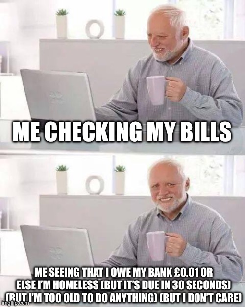 Old man | ME CHECKING MY BILLS; ME SEEING THAT I OWE MY BANK £0.01 OR ELSE I’M HOMELESS (BUT IT’S DUE IN 30 SECONDS) (BUT I’M TOO OLD TO DO ANYTHING) (BUT I DON’T CARE) | image tagged in memes,hide the pain harold | made w/ Imgflip meme maker