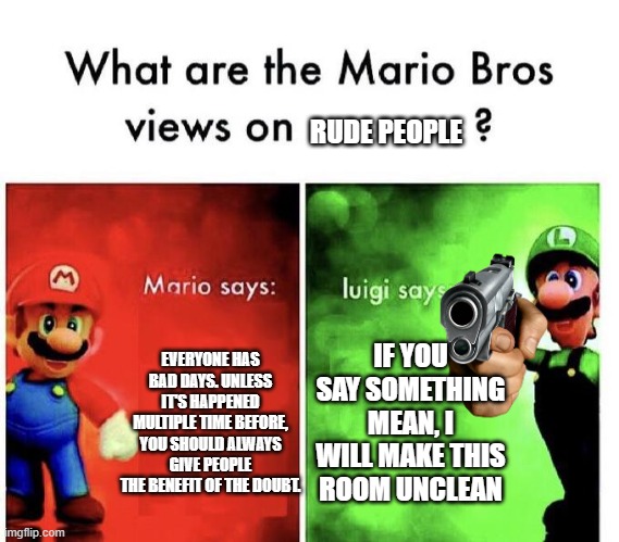 Don't be mean to Luigi | RUDE PEOPLE; EVERYONE HAS BAD DAYS. UNLESS IT'S HAPPENED MULTIPLE TIME BEFORE, YOU SHOULD ALWAYS GIVE PEOPLE THE BENEFIT OF THE DOUBT. IF YOU SAY SOMETHING MEAN, I WILL MAKE THIS ROOM UNCLEAN | image tagged in mario bros views,memes | made w/ Imgflip meme maker