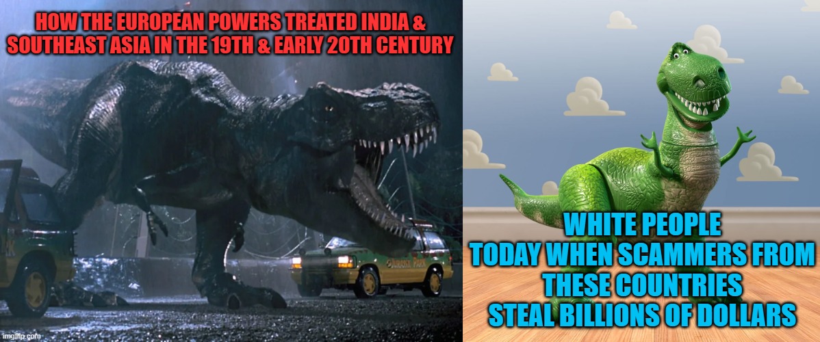 HOW THE EUROPEAN POWERS TREATED INDIA & SOUTHEAST ASIA IN THE 19TH & EARLY 20TH CENTURY; WHITE PEOPLE TODAY WHEN SCAMMERS FROM THESE COUNTRIES STEAL BILLIONS OF DOLLARS | image tagged in memes,t rex,scammers,crime,crypto,india | made w/ Imgflip meme maker