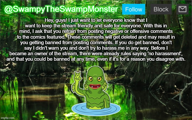I shouldn't have to make this, but since I just dealt with someone breaking the rules and harassing me, I did. | Hey, guys! I just want to let everyone know that I want to keep the stream friendly and safe for everyone. With this in mind, I ask that you refrain from posting negative or offensive comments to the comics featured. These comments will get deleted and may result in you getting banned from posting comments. If you do get banned, don't say I didn't warn you and don't try to harass me in any way. Before I became an owner of the stream, there were already rules saying 'no harassment', and that you could be banned at any time, even if it's for a reason you disagree with. | image tagged in swampytheswampmonster announcement template | made w/ Imgflip meme maker