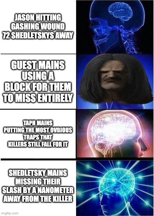 Expanding Brain Meme | JASON HITTING GASHING WOUND 72 SHEDLETSKYS AWAY; GUEST MAINS USING A BLOCK FOR THEM TO MISS ENTIRELY; TAPH MAINS PUTTING THE MOST OVBIOUS TRAPS THAT KILLERS STILL FALL FOR IT; SHEDLETSKY MAINS MISSING THEIR SLASH BY A NANOMETER AWAY FROM THE KILLER | image tagged in memes,expanding brain | made w/ Imgflip meme maker