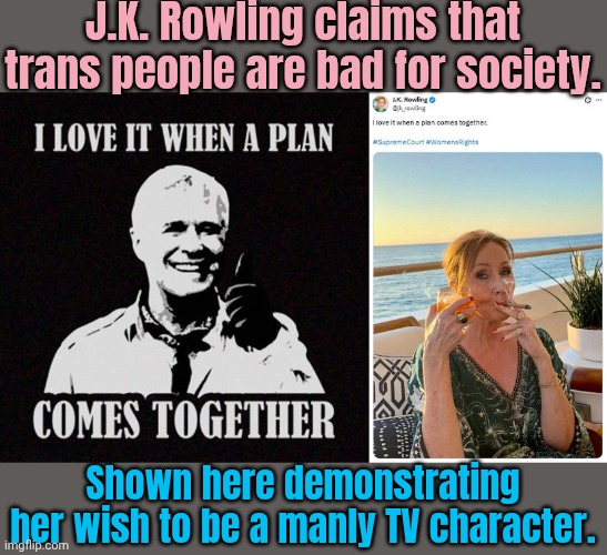 Ironic. | J.K. Rowling claims that trans people are bad for society. Shown here demonstrating her wish to be a manly TV character. | image tagged in hannibal a-team i love it when a plan comes together,denial,egg,gender identity | made w/ Imgflip meme maker