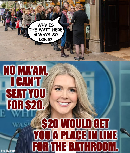 WHY IS
THE WAIT HERE
ALWAYS SO
LONG? NO MA'AM,
I CAN'T
SEAT YOU
FOR $20. $20 WOULD GET
YOU A PLACE IN LINE
FOR THE BATHROOM. | made w/ Imgflip meme maker