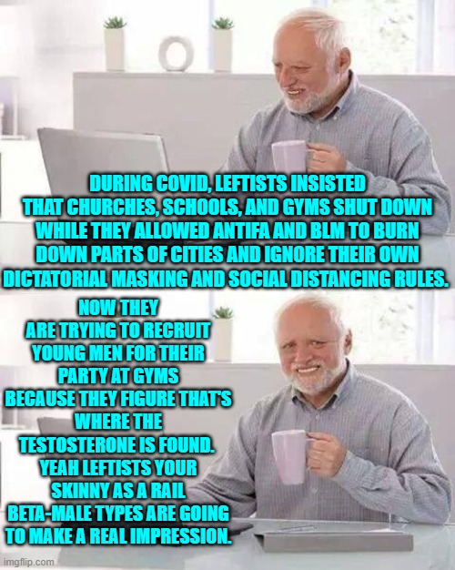 Good luck with recruiting real males. | NOW THEY ARE TRYING TO RECRUIT YOUNG MEN FOR THEIR PARTY AT GYMS BECAUSE THEY FIGURE THAT'S WHERE THE TESTOSTERONE IS FOUND.  YEAH LEFTISTS YOUR SKINNY AS A RAIL BETA-MALE TYPES ARE GOING TO MAKE A REAL IMPRESSION. DURING COVID, LEFTISTS INSISTED THAT CHURCHES, SCHOOLS, AND GYMS SHUT DOWN WHILE THEY ALLOWED ANTIFA AND BLM TO BURN DOWN PARTS OF CITIES AND IGNORE THEIR OWN DICTATORIAL MASKING AND SOCIAL DISTANCING RULES. | image tagged in hide the pain harold | made w/ Imgflip meme maker