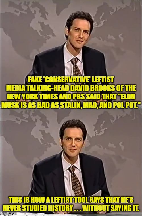 Sort of like how they touted January 6th as worse than Pearl Harbor or the 9-11-01 Twin Towers attack. | FAKE 'CONSERVATIVE' LEFTIST MEDIA TALKING-HEAD DAVID BROOKS OF THE NEW YORK TIMES AND PBS SAID THAT "ELON MUSK IS AS BAD AS STALIN, MAO, AND POL POT."; THIS IS HOW A LEFTIST TOOL SAYS THAT HE'S NEVER STUDIED HISTORY . . . WITHOUT SAYING IT. | image tagged in weekend update with norm | made w/ Imgflip meme maker