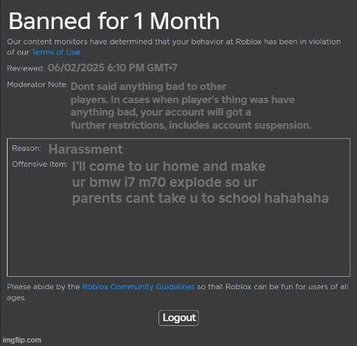 Roblox 1 Month Ban | Banned for 1 Month; 06/02/2025 6:10 PM GMT+7; Dont said anything bad to other players. In cases when player's thing was have anything bad, your account will got a further restrictions, includes account suspension. Harassment; I'll come to ur home and make ur bmw i7 m70 explode so ur parents cant take u to school hahahaha; Logout | image tagged in roblox ban,roblox | made w/ Imgflip meme maker