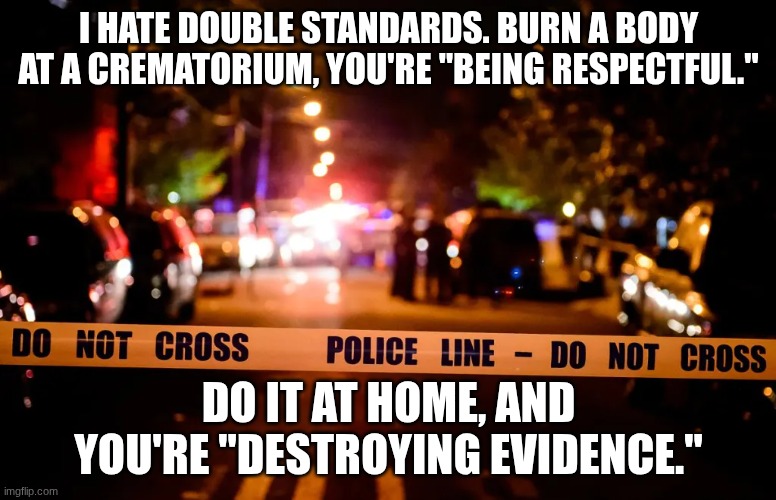 Dark humor | I HATE DOUBLE STANDARDS. BURN A BODY AT A CREMATORIUM, YOU'RE "BEING RESPECTFUL."; DO IT AT HOME, AND YOU'RE "DESTROYING EVIDENCE." | image tagged in crime,dark humor,why are you reading this | made w/ Imgflip meme maker