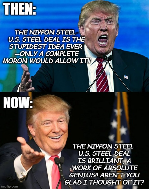 It's unlikely NSC will go full corporate raider, shut down USS and sell off its assets but they could *easily*... and what then? | THEN:; THE NIPPON STEEL-
U.S. STEEL DEAL IS THE
STUPIDEST IDEA EVER 
--ONLY A COMPLETE
MORON WOULD ALLOW IT!! NOW:; THE NIPPON STEEL-
U.S. STEEL DEAL IS BRILLIANT, A WORK OF ABSOLUTE GENIUS!! AREN'T YOU GLAD I THOUGHT OF IT? | image tagged in angry trump,happy trump,trump is a moron | made w/ Imgflip meme maker