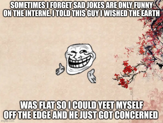 Sad joke | SOMETIMES I FORGET SAD JOKES ARE ONLY FUNNY ON THE INTERNE. I TOLD THIS GUY I WISHED THE EARTH; WAS FLAT SO I COULD YEET MYSELF OFF THE EDGE AND HE JUST GOT CONCERNED | image tagged in sad,joke,why are you reading this | made w/ Imgflip meme maker