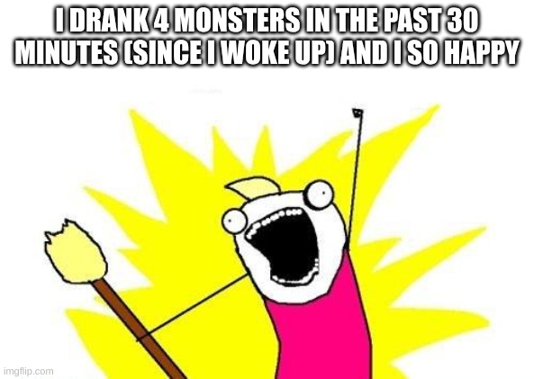 X All The Y | I DRANK 4 MONSTERS IN THE PAST 30 MINUTES (SINCE I WOKE UP) AND I SO HAPPY | image tagged in memes,x all the y | made w/ Imgflip meme maker