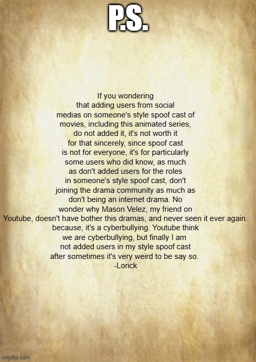 Note have particularly why I am not added users from those social medias ever again in my style spoof casts (Advice): | If you wondering that adding users from social medias on someone's style spoof cast of movies, including this animated series, do not added it, it's not worth it for that sincerely, since spoof cast is not for everyone, it's for particularly some users who did know, as much as don't added users for the roles in someone's style spoof cast, don't joining the drama community as much as don't being an internet drama. No wonder why Mason Velez, my friend on Youtube, doesn't have bother this dramas, and never seen it ever again.
because, it's a cyberbullying. Youtube think
we are cyberbullying, but finally I am 
not added users in my style spoof cast
after sometimes it's very weird to be say so. 
-Lorick; P.S. | image tagged in old letter,meme,memes,spoof cast,note,advice | made w/ Imgflip meme maker