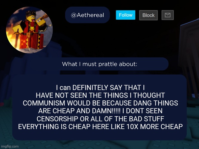 aethereal's forsaken template | I can DEFINITELY SAY THAT I HAVE NOT SEEN THE THINGS I THOUGHT COMMUNISM WOULD BE BECAUSE DANG THINGS ARE CHEAP AND DAMN!!!!! I DONT SEEN CENSORSHIP OR ALL OF THE BAD STUFF EVERYTHING IS CHEAP HERE LIKE 10X MORE CHEAP | image tagged in aethereal's forsaken template | made w/ Imgflip meme maker