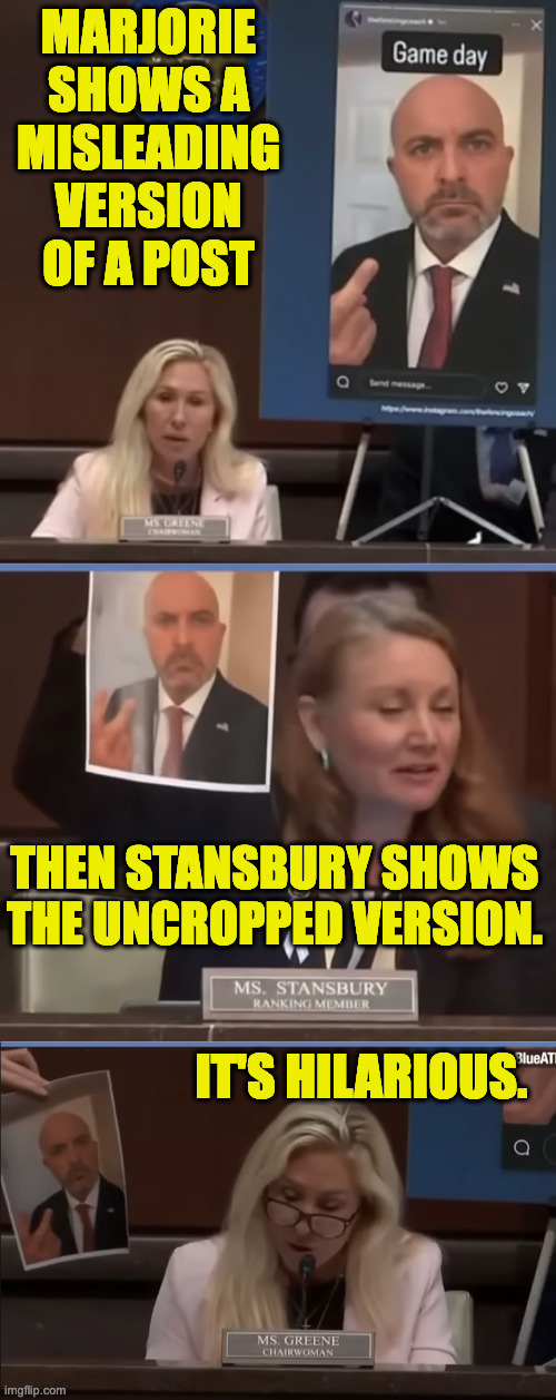 In case you missed it  ( : | MARJORIE
SHOWS A
MISLEADING VERSION OF A POST; THEN STANSBURY SHOWS THE UNCROPPED VERSION. IT'S HILARIOUS. | image tagged in memes,marjorie taylor greene,lying | made w/ Imgflip meme maker