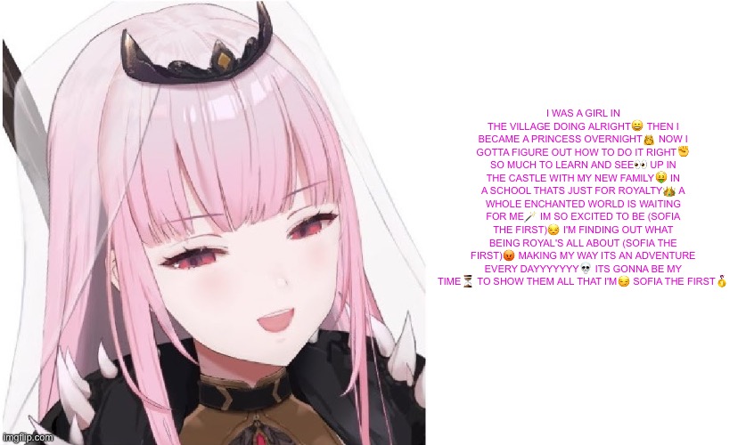 guh | I WAS A GIRL IN THE VILLAGE DOING ALRIGHT😀 THEN I BECAME A PRINCESS OVERNIGHT👸 NOW I GOTTA FIGURE OUT HOW TO DO IT RIGHT✊️ SO MUCH TO LEARN AND SEE👀 UP IN THE CASTLE WITH MY NEW FAMILY🤑 IN A SCHOOL THATS JUST FOR ROYALTY👑 A WHOLE ENCHANTED WORLD IS WAITING FOR ME🪄 IM SO EXCITED TO BE (SOFIA THE FIRST)😒 I'M FINDING OUT WHAT BEING ROYAL'S ALL ABOUT (SOFIA THE FIRST)😡 MAKING MY WAY ITS AN ADVENTURE EVERY DAYYYYYYY💀 ITS GONNA BE MY TIME⏳️ TO SHOW THEM ALL THAT I'M😏 SOFIA THE FIRST🥇 | image tagged in guh | made w/ Imgflip meme maker