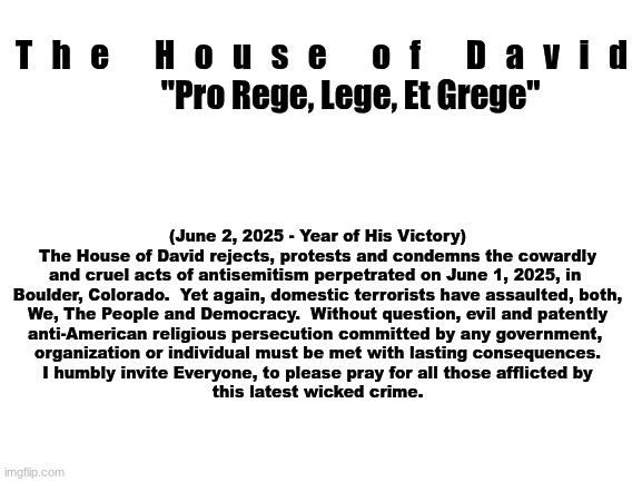 The House of David - Official Statement | T   h   e       H   o   u   s   e       o   f       D   a   v   i   d
         "Pro Rege, Lege, Et Grege"; (June 2, 2025 - Year of His Victory)

The House of David rejects, protests and condemns the cowardly
and cruel acts of antisemitism perpetrated on June 1, 2025, in 
Boulder, Colorado.  Yet again, domestic terrorists have assaulted, both,
We, The People and Democracy.  Without question, evil and patently
anti-American religious persecution committed by any government, 
organization or individual must be met with lasting consequences.
I humbly invite Everyone, to please pray for all those afflicted by
this latest wicked crime. | image tagged in the scroll of truth | made w/ Imgflip meme maker