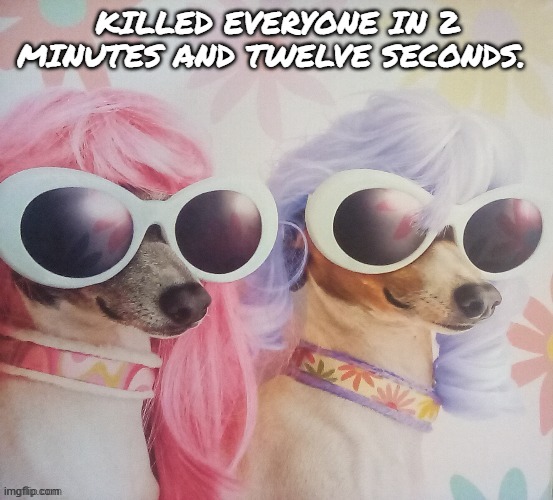 Groovy dawgs | KILLED EVERYONE IN 2 MINUTES AND TWELVE SECONDS. | image tagged in groovy dawgs | made w/ Imgflip meme maker