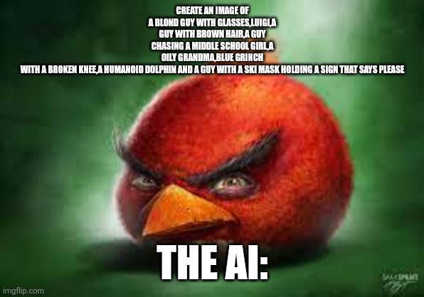 Realistic Red Angry Birds | CREATE AN IMAGE OF A BLOND GUY WITH GLASSES,LUIGI,A GUY WITH BROWN HAIR,A GUY CHASING A MIDDLE SCHOOL GIRL,A OILY GRANDMA,BLUE GRINCH WITH A BROKEN KNEE,A HUMANOID DOLPHIN AND A GUY WITH A SKI MASK HOLDING A SIGN THAT SAYS PLEASE; THE AI: | image tagged in realistic red angry birds | made w/ Imgflip meme maker