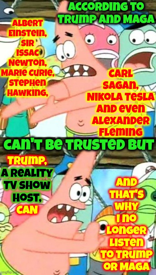 I Trust Provable Knowledge.  I Do NOT Trust Nonsense Made Up By People That Became Famous Thanx To The Trashy Gossip In Tabloids | According to Trump and Maga; Albert Einstein, Sir Issac Newton, Marie Curie, Stephen Hawking, and that's why I no longer listen to Trump or Maga; Carl Sagan, Nikola Tesla and even Alexander Fleming; can't be trusted but; Trump,
a reality
TV show
host,
CAN; a reality
TV show
host, | image tagged in memes,into the trash it goes,maga,tabloid trash,trump is a lie,trump is a gossip queen | made w/ Imgflip meme maker