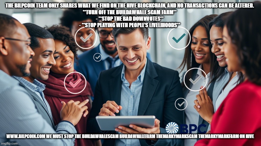 THE BILPCOIN TEAM ONLY SHARES WHAT WE FIND ON THE HIVE BLOCKCHAIN, AND NO TRANSACTIONS CAN BE ALTERED.  

**TURN OFF THE BUILDAWHALE SCAM FARM**  
- **STOP THE BAD DOWNVOTES**  
- **STOP PLAYING WITH PEOPLE’S LIVELIHOODS**; WWW.BILPCOIN.COM WE MUST STOP THE BUILDAWHALESCAM BUILDAWHALEFARM THEMARKYMARKSCAM THEMARKYMARKFARM ON HIVE | made w/ Imgflip meme maker
