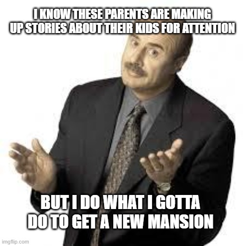 Dr Phil in a nutshell | I KNOW THESE PARENTS ARE MAKING UP STORIES ABOUT THEIR KIDS FOR ATTENTION; BUT I DO WHAT I GOTTA DO TO GET A NEW MANSION | image tagged in dr phil,reality tv | made w/ Imgflip meme maker