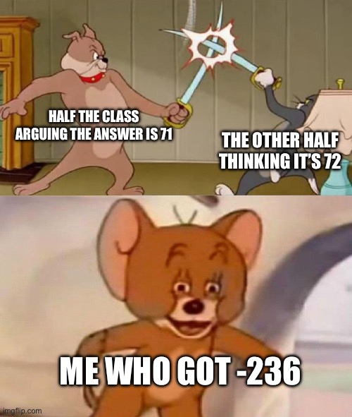 This actually happened once | HALF THE CLASS ARGUING THE ANSWER IS 71; THE OTHER HALF THINKING IT’S 72; ME WHO GOT -236 | image tagged in tom and jerry swordfight | made w/ Imgflip meme maker