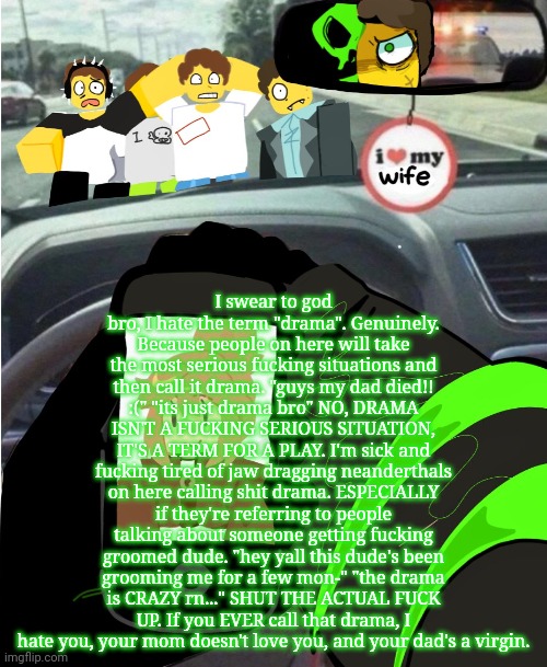 rant about the term "drama" that you guys will inevitably turn into a dumbass copypasta | I swear to god bro, I hate the term "drama". Genuinely. Because people on here will take the most serious fucking situations and then call it drama. "guys my dad died!! :(" "its just drama bro" NO, DRAMA ISN'T A FUCKING SERIOUS SITUATION, IT'S A TERM FOR A PLAY. I'm sick and fucking tired of jaw dragging neanderthals on here calling shit drama. ESPECIALLY if they're referring to people talking about someone getting fucking groomed dude. "hey yall this dude's been grooming me for a few mon-" "the drama is CRAZY rn..." SHUT THE ACTUAL FUCK UP. If you EVER call that drama, I hate you, your mom doesn't love you, and your dad's a virgin. | image tagged in shed hunt | made w/ Imgflip meme maker