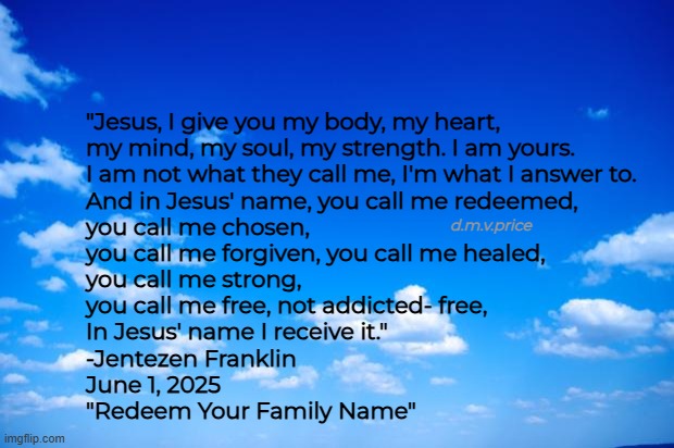 Claim who you are in Christ | "Jesus, I give you my body, my heart, 
my mind, my soul, my strength. I am yours. 
I am not what they call me, I'm what I answer to. 
And in Jesus' name, you call me redeemed, 
you call me chosen, 
you call me forgiven, you call me healed, 
you call me strong, 
you call me free, not addicted- free, 
In Jesus' name I receive it."

-Jentezen Franklin 
June 1, 2025 
"Redeem Your Family Name"; d.m.v.price | image tagged in blue sky | made w/ Imgflip meme maker