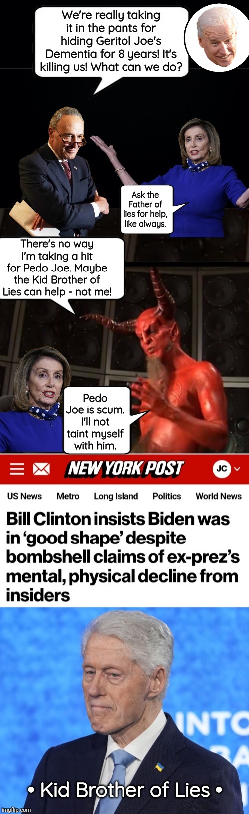 Why is Bill Clinton covering for Biden? | Ask the Father of lies for help, like always. There's no way I'm taking a hit for Pedo Joe. Maybe the Kid Brother of Lies can help - not me! Pedo Joe is scum. I'll not taint myself with him. • Kid Brother of Lies • | image tagged in joe biden,dementia,pelosi,satan | made w/ Imgflip meme maker