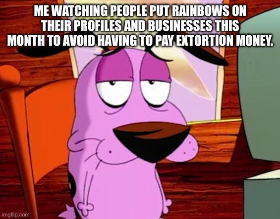 Unamused Courage | ME WATCHING PEOPLE PUT RAINBOWS ON THEIR PROFILES AND BUSINESSES THIS MONTH TO AVOID HAVING TO PAY EXTORTION MONEY. | image tagged in unamused courage | made w/ Imgflip meme maker