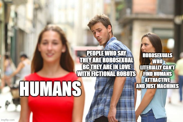 Memes for Robosexuals | ROBOSEXUALS WHO LITERIALLY CAN'T FIND HUMANS ATTRACTIVE AND JUST MACHINES; PEOPLE WHO SAY THEY ARE ROBOSEXUAL BC THEY ARE IN LOVE WITH FICTIONAL ROBOTS; HUMANS | image tagged in memes,distracted boyfriend | made w/ Imgflip meme maker