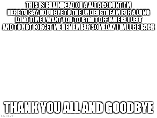 goodbye | THIS IS BRAINDEAD ON A ALT ACCOUNT I'M HERE TO SAY GOODBYE TO THE UNDERSTREAM FOR A LONG LONG TIME I WANT YOU TO START OFF WHERE I LEFT AND TO NOT FORGET ME REMEMBER SOMEDAY I WILL BE BACK; THANK YOU ALL AND GOODBYE | made w/ Imgflip meme maker