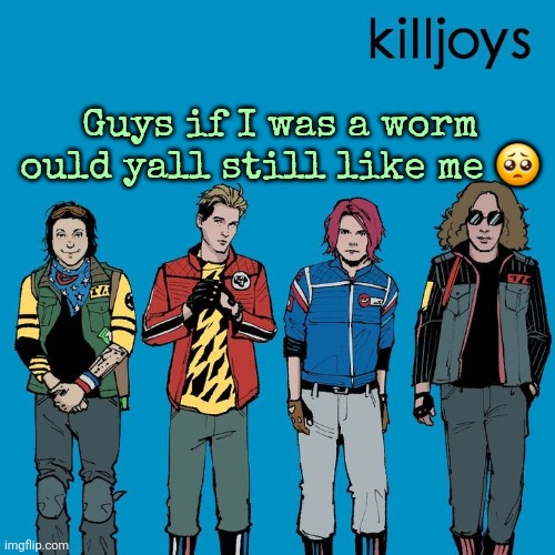 The Killjoys as Weezer | Guys if I was a worm ould yall still like me 🥺 | image tagged in the killjoys as weezer | made w/ Imgflip meme maker