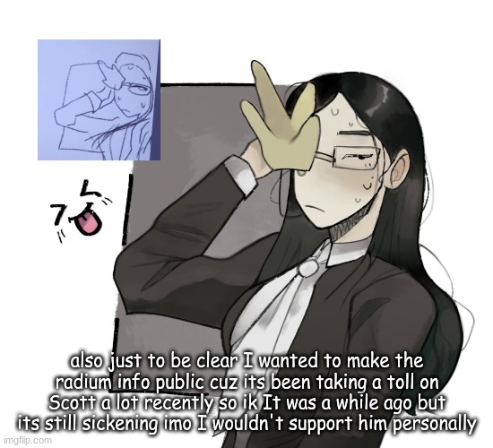 and the fact radium told other people like neko about it is just disheartening | also just to be clear I wanted to make the radium info public cuz its been taking a toll on Scott a lot recently so ik It was a while ago but its still sickening imo I wouldn't support him personally | image tagged in coral glasses idk made by vixenholo on ngrounds | made w/ Imgflip meme maker