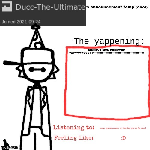 Ducc-The-Ultimate's announcement temp (cool) | MEMEUS MOD REMOVED YAYYYYYYYYYY!!!!!!!!!!!!!!!!!!!!!!!!!!!!!!!!!!!!!!!!!!!!!!!!!!!!!!!! some spanish music my teacher put on (is nice); :D | image tagged in ducc-the-ultimate's announcement temp cool | made w/ Imgflip meme maker