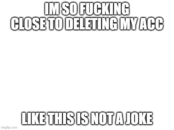 IM SO FUCKING CLOSE TO DELETING MY ACC; LIKE THIS IS NOT A JOKE | made w/ Imgflip meme maker